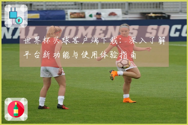 世界杯买球客户端下载：深入了解平台新功能与使用体验指南