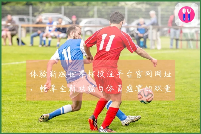 体验新版世界杯投注平台官网网址，畅享全新功能与体育盛宴的双重乐趣