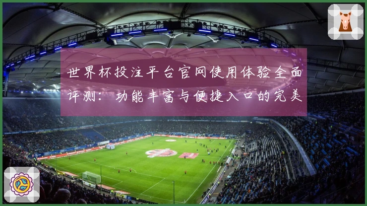 世界杯投注平台官网使用体验全面评测：功能丰富与便捷入口的完美结合