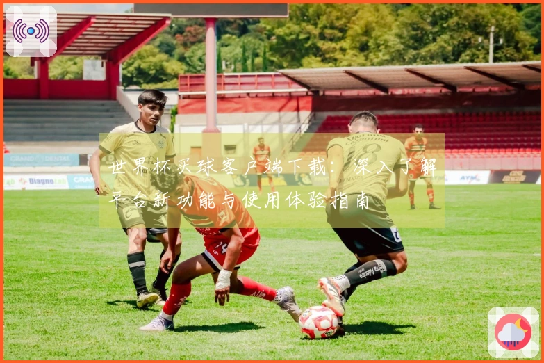 世界杯买球客户端下载：深入了解平台新功能与使用体验指南