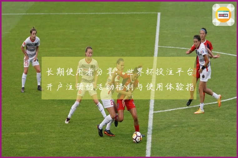 长期使用者分享：世界杯投注平台开户注册的活动福利与使用体验指南